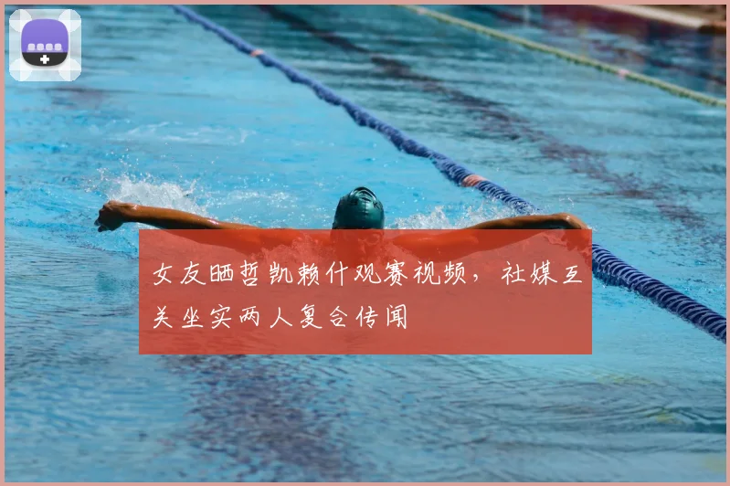 女友晒哲凯赖什观赛视频，社媒互关坐实两人复合传闻