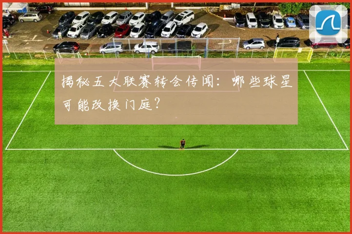 揭秘五大联赛转会传闻：哪些球星可能改换门庭？