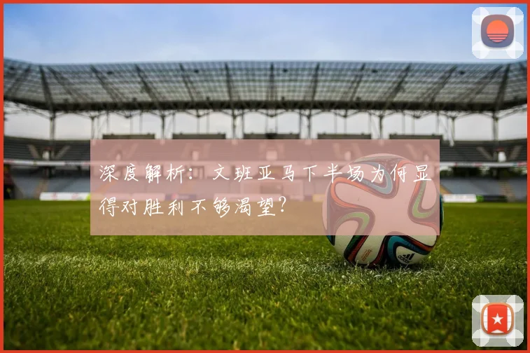 深度解析:文班亚马下半场为何显得对胜利不够渴望?
