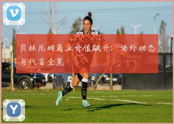 贝林厄姆商业价值飙升：场外动态与代言全览