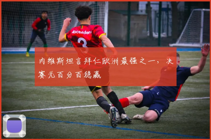 内维斯坦言拜仁欧洲最强之一，决赛无百分百稳赢