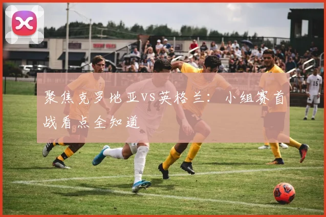 聚焦克罗地亚vs英格兰：小组赛首战看点全知道