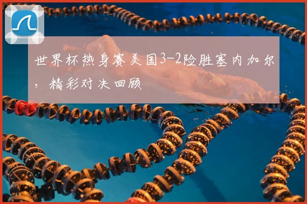 世界杯热身赛美国3-2险胜塞内加尔,精彩对决回顾