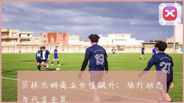 贝林厄姆商业价值飙升：场外动态与代言全览