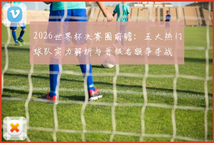 2026世界杯决赛圈前瞻：五大热门球队实力解析与晋级名额争夺战