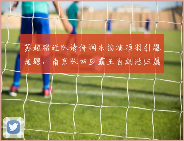 苏超宿迁队请何润东扮演项羽引爆话题，南京队回应霸王自刎地归属
