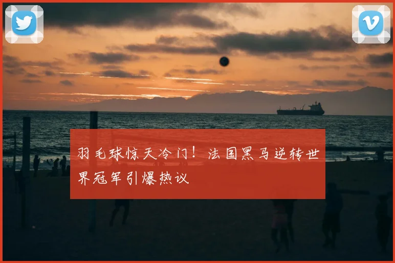 羽毛球惊天冷门!法国黑马逆转世界冠军引爆热议
