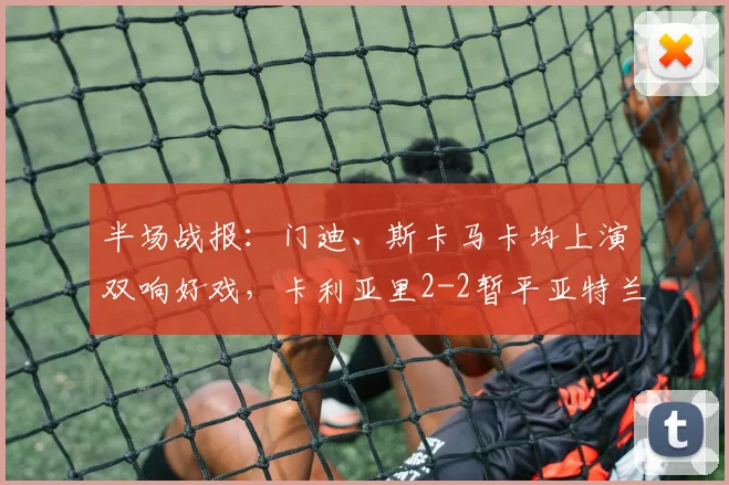 半场战报：门迪、斯卡马卡均上演双响好戏，卡利亚里2-2暂平亚特兰大
