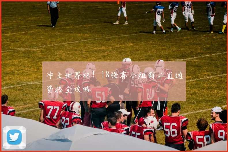 冲击世界杯！18强赛小组前二直通资格全攻略