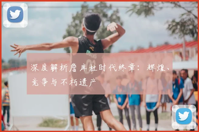 深度解析詹库杜时代终章：辉煌、竞争与不朽遗产