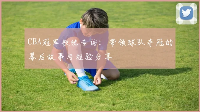 CBA冠军教练专访：带领球队夺冠的幕后故事与经验分享