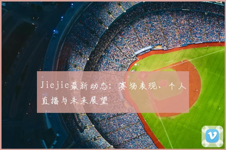 Jiejie最新动态:赛场表现、个人直播与未来展望