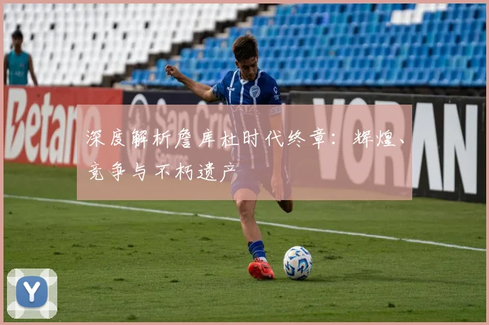 深度解析詹库杜时代终章：辉煌、竞争与不朽遗产