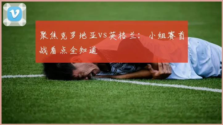 聚焦克罗地亚vs英格兰：小组赛首战看点全知道