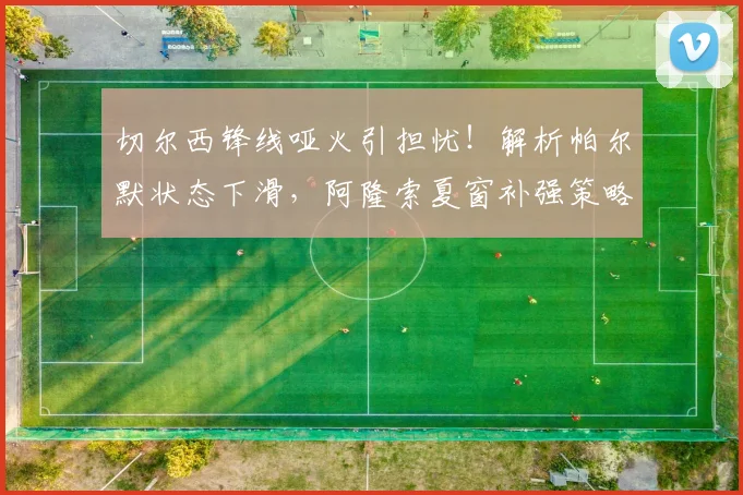 切尔西锋线哑火引担忧！解析帕尔默状态下滑，阿隆索夏窗补强策略前瞻