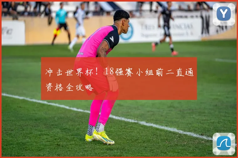 冲击世界杯！18强赛小组前二直通资格全攻略