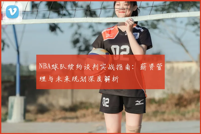 NBA球队续约谈判实战指南：薪资管理与未来规划深度解析