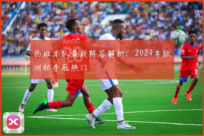 西班牙队最新阵容解析：2024年欧洲杯夺冠热门