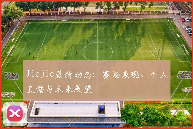 Jiejie最新动态:赛场表现、个人直播与未来展望