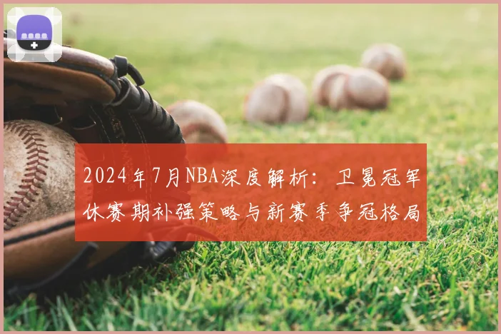 2024年7月NBA深度解析：卫冕冠军休赛期补强策略与新赛季争冠格局展望