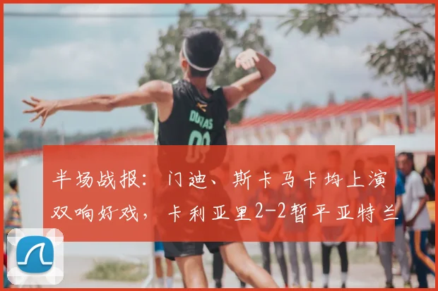半场战报：门迪、斯卡马卡均上演双响好戏，卡利亚里2-2暂平亚特兰大