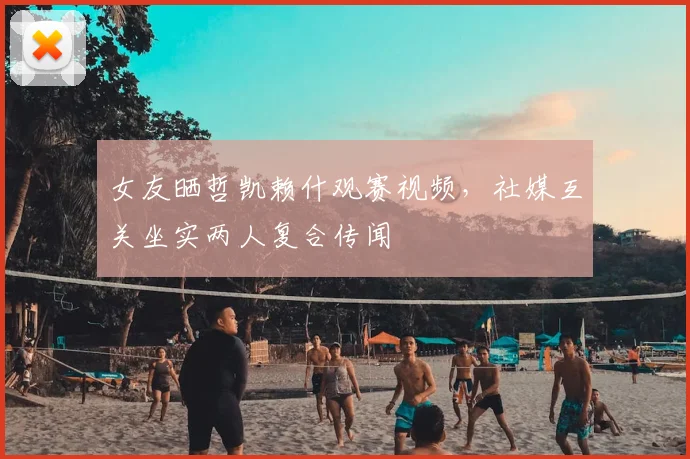 女友晒哲凯赖什观赛视频，社媒互关坐实两人复合传闻