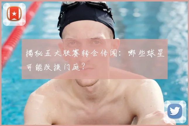 揭秘五大联赛转会传闻：哪些球星可能改换门庭？